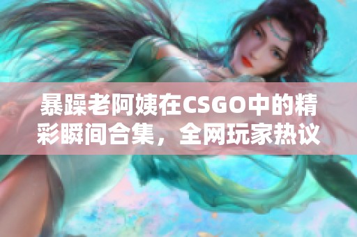 暴躁老阿姨在csgo中的精彩瞬间合集，全网玩家热议!