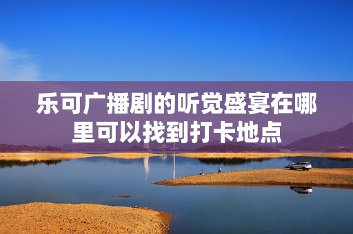 乐可广播剧的听觉盛宴在哪里可以找到打卡地点