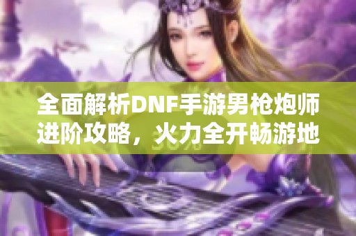 全面解析dnf手游男枪炮师进阶攻略，火力全开畅游地下世界