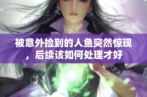 被意外捡到的人鱼突然惊现，后续该如何处理才好