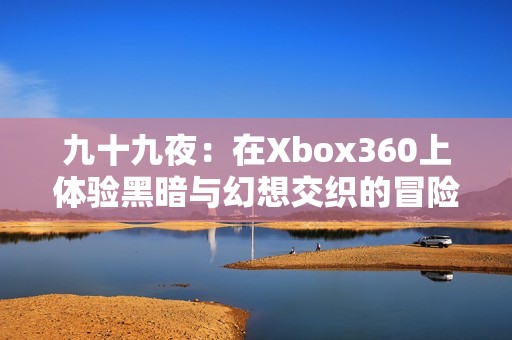 九十九夜：在xbox360上体验黑暗与幻想交织的冒险之旅