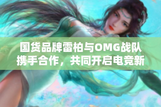 国货品牌雷柏与omg战队携手合作，共同开启电竞新篇章