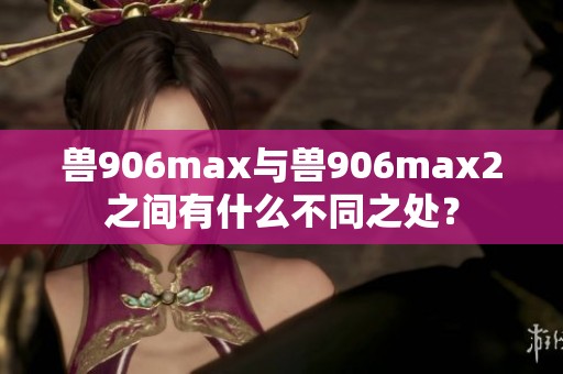 兽906max与兽906max2之间有什么不同之处？