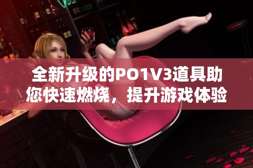 全新升级的po1v3道具助您快速燃烧，提升游戏体验