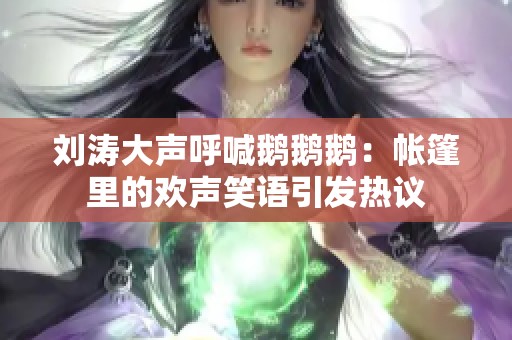 刘涛大声呼喊鹅鹅鹅：帐篷里的欢声笑语引发热议