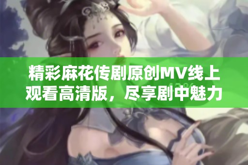 精彩麻花传剧原创mv线上观看高清版，尽享剧中魅力