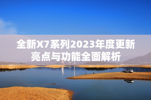 全新x7系列2023年度更新亮点与功能全面解析