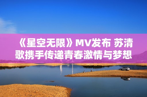 《星空无限》mv发布 苏清歌携手传递青春激情与梦想