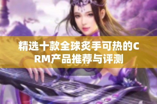 精选十款全球炙手可热的crm产品推荐与评测