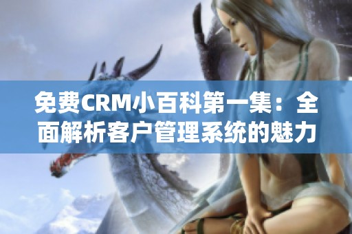 免费crm小百科第一集：全面解析客户管理系统的魅力与优势